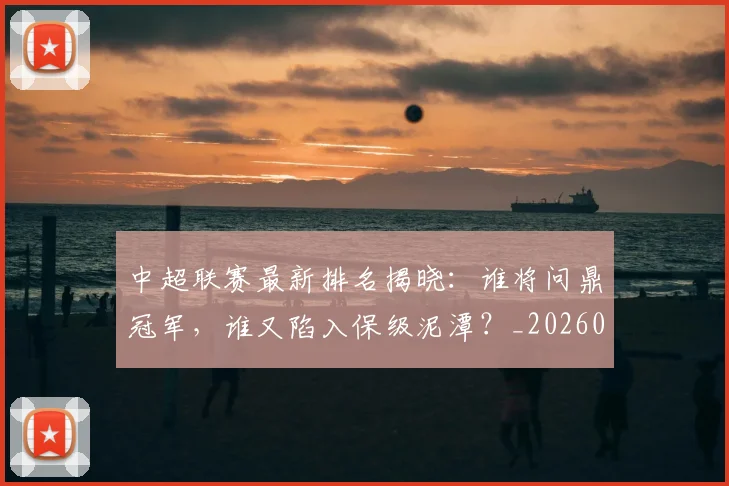中超联赛最新排名揭晓：谁将问鼎冠军，谁又陷入保级泥潭？_20260611141614