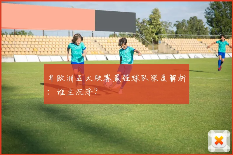 年欧洲五大联赛最强球队深度解析：谁主沉浮？