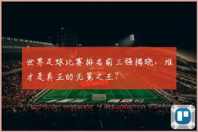 世界足球比赛排名前三强揭晓，谁才是真正的无冕之王？