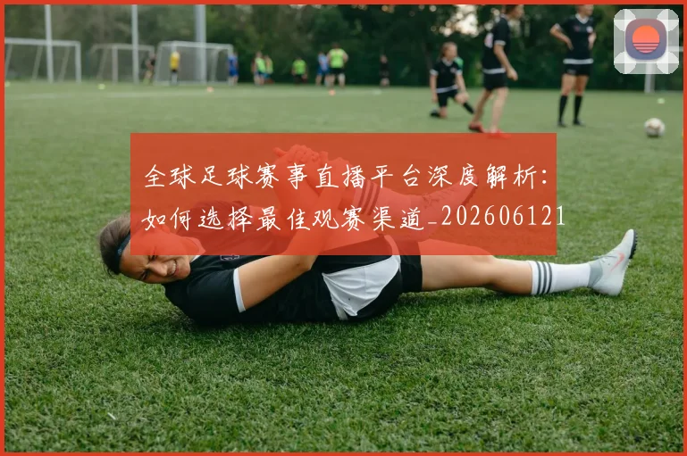 全球足球赛事直播平台深度解析：如何选择最佳观赛渠道_20260612164431